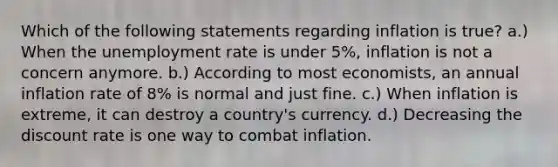 Which of the following statements regarding inflation is true? a.) When the unemployment rate is under 5%, inflation is not a concern anymore. b.) According to most economists, an annual inflation rate of 8% is normal and just fine. c.) When inflation is extreme, it can destroy a country's currency. d.) Decreasing the discount rate is one way to combat inflation.