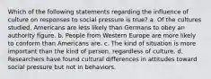 Which of the following statements regarding the influence of culture on responses to social pressure is true? a. Of the cultures studied, Americans are less likely than Germans to obey an authority figure. b. People from Western Europe are more likely to conform than Americans are. c. The kind of situation is more important than the kind of person, regardless of culture. d. Researchers have found cultural differences in attitudes toward social pressure but not in behaviors.