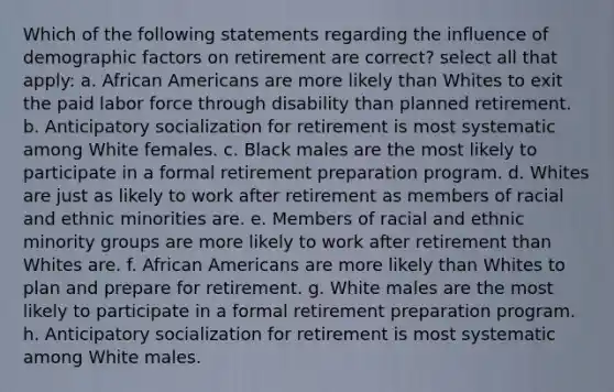 Which of the following statements regarding the influence of demographic factors on retirement are correct? select all that apply: a. <a href='https://www.questionai.com/knowledge/kktT1tbvGH-african-americans' class='anchor-knowledge'>african americans</a> are more likely than Whites to exit the paid labor force through disability than planned retirement. b. Anticipatory socialization for retirement is most systematic among White females. c. Black males are the most likely to participate in a formal retirement preparation program. d. Whites are just as likely to work after retirement as members of racial and ethnic minorities are. e. Members of racial and ethnic minority groups are more likely to work after retirement than Whites are. f. African Americans are more likely than Whites to plan and prepare for retirement. g. White males are the most likely to participate in a formal retirement preparation program. h. Anticipatory socialization for retirement is most systematic among White males.