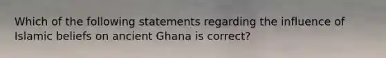 Which of the following statements regarding the influence of Islamic beliefs on ancient Ghana is correct?