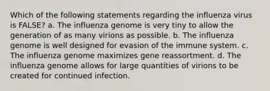 Which of the following statements regarding the influenza virus is FALSE? a. The influenza genome is very tiny to allow the generation of as many virions as possible. b. The influenza genome is well designed for evasion of the immune system. c. The influenza genome maximizes gene reassortment. d. The influenza genome allows for large quantities of virions to be created for continued infection.