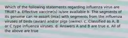 Which of the following statements regarding influenza virus are TRUE? a. Effective vaccine(s) is/are available b. The segments of its genome can re-assort (mix) with segments from the influenza viruses of birds (avian) and/or pigs (swine). c. Classified as A, B or C type influenza viruses. d. Answers A and B are true e. All of the above are true