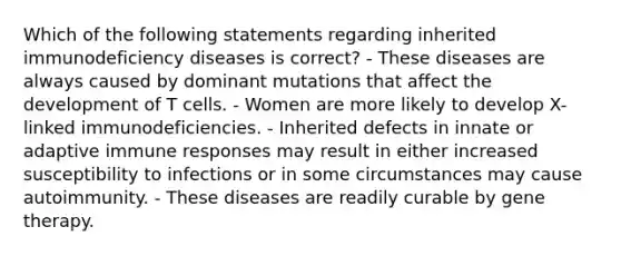 Which of the following statements regarding inherited immunodeficiency diseases is correct? - These diseases are always caused by dominant mutations that affect the development of T cells. - Women are more likely to develop X-linked immunodeficiencies. - Inherited defects in innate or adaptive immune responses may result in either increased susceptibility to infections or in some circumstances may cause autoimmunity. - These diseases are readily curable by gene therapy.