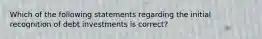 Which of the following statements regarding the initial recognition of debt investments is correct?