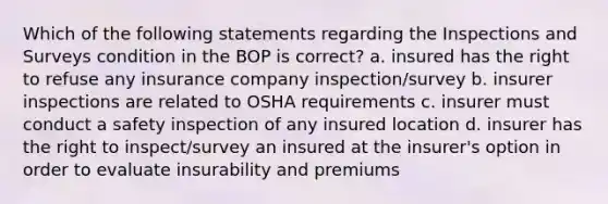 Which of the following statements regarding the Inspections and Surveys condition in the BOP is correct? a. insured has the right to refuse any insurance company inspection/survey b. insurer inspections are related to OSHA requirements c. insurer must conduct a safety inspection of any insured location d. insurer has the right to inspect/survey an insured at the insurer's option in order to evaluate insurability and premiums