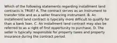 Which of the following statements regarding installment land contracts is TRUE? A. The contract serves as an instrument to transfer title and as a seller financing instrument. B. An installment land contract is typically more difficult to qualify for than a bank loan. C. An installment land contract may also be referred to as a right of first opportunity to purchase. D. The seller is typically responsible for property taxes and property insurance during the contract period.