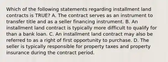 Which of the following statements regarding installment land contracts is TRUE? A. The contract serves as an instrument to transfer title and as a seller financing instrument. B. An installment land contract is typically more difficult to qualify for than a bank loan. C. An installment land contract may also be referred to as a right of first opportunity to purchase. D. The seller is typically responsible for property taxes and property insurance during the contract period.