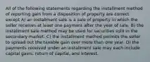 All of the following statements regarding the installment method of reporting gain from a disposition of property are correct except A) an installment sale is a sale of property in which the seller receives at least one payment after the year of sale. B) the installment sale method may be used for securities sold in the secondary market. C) the installment method permits the seller to spread out the taxable gain over more than one year. D) the payments received under an installment sale may each include capital gains, return of capital, and interest.