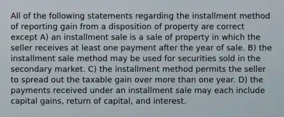 All of the following statements regarding the installment method of reporting gain from a disposition of property are correct except A) an installment sale is a sale of property in which the seller receives at least one payment after the year of sale. B) the installment sale method may be used for securities sold in the secondary market. C) the installment method permits the seller to spread out the taxable gain over more than one year. D) the payments received under an installment sale may each include capital gains, return of capital, and interest.