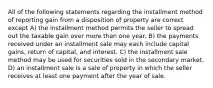 All of the following statements regarding the installment method of reporting gain from a disposition of property are correct except A) the installment method permits the seller to spread out the taxable gain over more than one year. B) the payments received under an installment sale may each include capital gains, return of capital, and interest. C) the installment sale method may be used for securities sold in the secondary market. D) an installment sale is a sale of property in which the seller receives at least one payment after the year of sale.