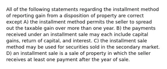 All of the following statements regarding the installment method of reporting gain from a disposition of property are correct except A) the installment method permits the seller to spread out the taxable gain over <a href='https://www.questionai.com/knowledge/keWHlEPx42-more-than' class='anchor-knowledge'>more than</a> one year. B) the payments received under an installment sale may each include capital gains, return of capital, and interest. C) the installment sale method may be used for securities sold in the secondary market. D) an installment sale is a sale of property in which the seller receives at least one payment after the year of sale.