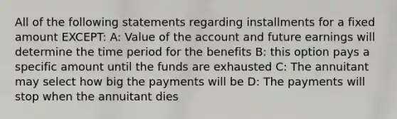 All of the following statements regarding installments for a fixed amount EXCEPT: A: Value of the account and future earnings will determine the time period for the benefits B: this option pays a specific amount until the funds are exhausted C: The annuitant may select how big the payments will be D: The payments will stop when the annuitant dies