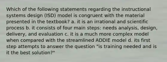 Which of the following statements regarding the instructional systems design (ISD) model is congruent with the material presented in the textbook? a. it is an irrational and scientific process b. it consists of four main steps: needs analysis, design, delivery, and evaluation c. it is a much more complex model when compared with the streamlined ADDIE model d. its first step attempts to answer the question "is training needed and is it the best solution?"