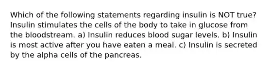 Which of the following statements regarding insulin is NOT true? Insulin stimulates the cells of the body to take in glucose from the bloodstream. a) Insulin reduces blood sugar levels. b) Insulin is most active after you have eaten a meal. c) Insulin is secreted by the alpha cells of the pancreas.