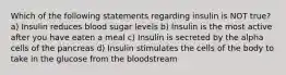 Which of the following statements regarding insulin is NOT true? a) Insulin reduces blood sugar levels b) Insulin is the most active after you have eaten a meal c) Insulin is secreted by the alpha cells of the pancreas d) Insulin stimulates the cells of the body to take in the glucose from the bloodstream