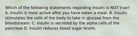 Which of the following statements regarding insulin is NOT true? A. Insulin is most active after you have eaten a meal. B. Insulin stimulates the cells of the body to take in glucose from the bloodstream. C. Insulin is secreted by the alpha cells of the pancreas D. Insulin reduces blood sugar levels.