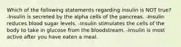 Which of the following statements regarding insulin is NOT true? -Insulin is secreted by the alpha cells of the pancreas. -Insulin reduces blood sugar levels. -Insulin stimulates the cells of the body to take in glucose from the bloodstream. -Insulin is most active after you have eaten a meal.