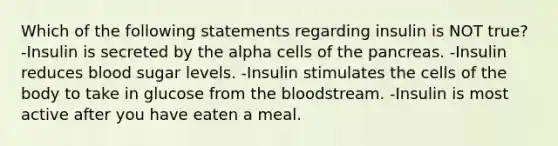 Which of the following statements regarding insulin is NOT true? -Insulin is secreted by the alpha cells of the pancreas. -Insulin reduces blood sugar levels. -Insulin stimulates the cells of the body to take in glucose from the bloodstream. -Insulin is most active after you have eaten a meal.