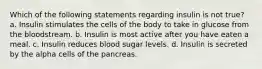 Which of the following statements regarding insulin is not true? a. Insulin stimulates the cells of the body to take in glucose from the bloodstream. b. Insulin is most active after you have eaten a meal. c. Insulin reduces blood sugar levels. d. Insulin is secreted by the alpha cells of the pancreas.