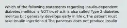 Which of the following statements regarding insulin-dependent diabetes mellitus is NOT true? a.It is also called Type 2 diabetes mellitus b.It generally develops early in life c.The patient must take insulin injections d.The pancreas does not produce insulin