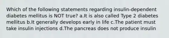 Which of the following statements regarding insulin-dependent diabetes mellitus is NOT true? a.It is also called Type 2 diabetes mellitus b.It generally develops early in life c.The patient must take insulin injections d.The pancreas does not produce insulin