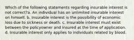 Which of the following statements regarding insurable interest is not correct?a. An individual has an unlimited insurable interest on himself. b. Insurable interest is the possibility of economic loss due to sickness or death. c. Insurable interest must exist between the policyowner and insured at the time of application. d. Insurable interest only applies to individuals related by blood.