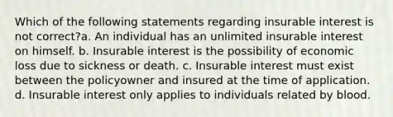 Which of the following statements regarding insurable interest is not correct?a. An individual has an unlimited insurable interest on himself. b. Insurable interest is the possibility of economic loss due to sickness or death. c. Insurable interest must exist between the policyowner and insured at the time of application. d. Insurable interest only applies to individuals related by blood.