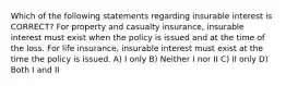 Which of the following statements regarding insurable interest is CORRECT? For property and casualty insurance, insurable interest must exist when the policy is issued and at the time of the loss. For life insurance, insurable interest must exist at the time the policy is issued. A) I only B) Neither I nor II C) II only D) Both I and II