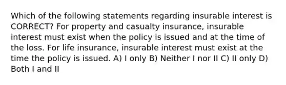 Which of the following statements regarding insurable interest is CORRECT? For property and casualty insurance, insurable interest must exist when the policy is issued and at the time of the loss. For life insurance, insurable interest must exist at the time the policy is issued. A) I only B) Neither I nor II C) II only D) Both I and II