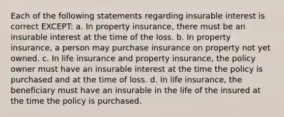 Each of the following statements regarding insurable interest is correct EXCEPT: a. In property insurance, there must be an insurable interest at the time of the loss. b. In property insurance, a person may purchase insurance on property not yet owned. c. In life insurance and property insurance, the policy owner must have an insurable interest at the time the policy is purchased and at the time of loss. d. In life insurance, the beneficiary must have an insurable in the life of the insured at the time the policy is purchased.