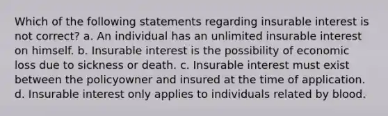 Which of the following statements regarding insurable interest is not correct? a. An individual has an unlimited insurable interest on himself. b. Insurable interest is the possibility of economic loss due to sickness or death. c. Insurable interest must exist between the policyowner and insured at the time of application. d. Insurable interest only applies to individuals related by blood.