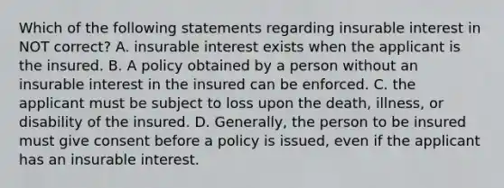 Which of the following statements regarding insurable interest in NOT correct? A. insurable interest exists when the applicant is the insured. B. A policy obtained by a person without an insurable interest in the insured can be enforced. C. the applicant must be subject to loss upon the death, illness, or disability of the insured. D. Generally, the person to be insured must give consent before a policy is issued, even if the applicant has an insurable interest.