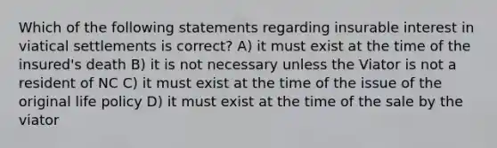 Which of the following statements regarding insurable interest in viatical settlements is correct? A) it must exist at the time of the insured's death B) it is not necessary unless the Viator is not a resident of NC C) it must exist at the time of the issue of the original life policy D) it must exist at the time of the sale by the viator