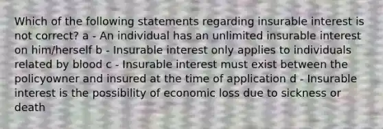 Which of the following statements regarding insurable interest is not correct? a - An individual has an unlimited insurable interest on him/herself b - Insurable interest only applies to individuals related by blood c - Insurable interest must exist between the policyowner and insured at the time of application d - Insurable interest is the possibility of economic loss due to sickness or death