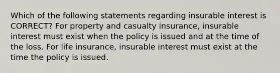 Which of the following statements regarding insurable interest is CORRECT? For property and casualty insurance, insurable interest must exist when the policy is issued and at the time of the loss. For life insurance, insurable interest must exist at the time the policy is issued.