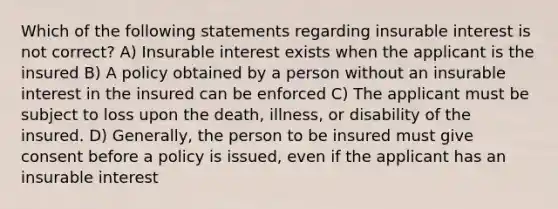 Which of the following statements regarding insurable interest is not correct? A) Insurable interest exists when the applicant is the insured B) A policy obtained by a person without an insurable interest in the insured can be enforced C) The applicant must be subject to loss upon the death, illness, or disability of the insured. D) Generally, the person to be insured must give consent before a policy is issued, even if the applicant has an insurable interest