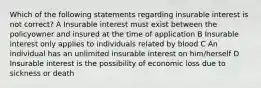 Which of the following statements regarding insurable interest is not correct? A Insurable interest must exist between the policyowner and insured at the time of application B Insurable interest only applies to individuals related by blood C An individual has an unlimited insurable interest on him/herself D Insurable interest is the possibility of economic loss due to sickness or death