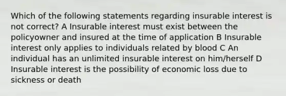 Which of the following statements regarding insurable interest is not correct? A Insurable interest must exist between the policyowner and insured at the time of application B Insurable interest only applies to individuals related by blood C An individual has an unlimited insurable interest on him/herself D Insurable interest is the possibility of economic loss due to sickness or death