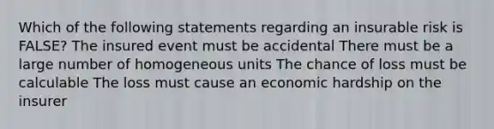 Which of the following statements regarding an insurable risk is FALSE? The insured event must be accidental There must be a large number of homogeneous units The chance of loss must be calculable The loss must cause an economic hardship on the insurer