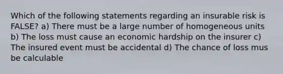 Which of the following statements regarding an insurable risk is FALSE? a) There must be a large number of homogeneous units b) The loss must cause an economic hardship on the insurer c) The insured event must be accidental d) The chance of loss mus be calculable