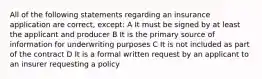 All of the following statements regarding an insurance application are correct, except: A It must be signed by at least the applicant and producer B It is the primary source of information for underwriting purposes C It is not included as part of the contract D It is a formal written request by an applicant to an insurer requesting a policy