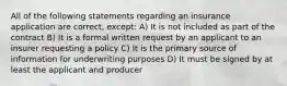 All of the following statements regarding an insurance application are correct, except: A) It is not included as part of the contract B) It is a formal written request by an applicant to an insurer requesting a policy C) It is the primary source of information for underwriting purposes D) It must be signed by at least the applicant and producer