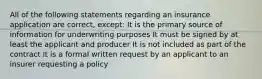 All of the following statements regarding an insurance application are correct, except: It is the primary source of information for underwriting purposes It must be signed by at least the applicant and producer It is not included as part of the contract It is a formal written request by an applicant to an insurer requesting a policy