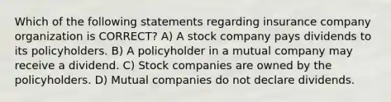 Which of the following statements regarding insurance company organization is CORRECT? A) A stock company pays dividends to its policyholders. B) A policyholder in a mutual company may receive a dividend. C) Stock companies are owned by the policyholders. D) Mutual companies do not declare dividends.