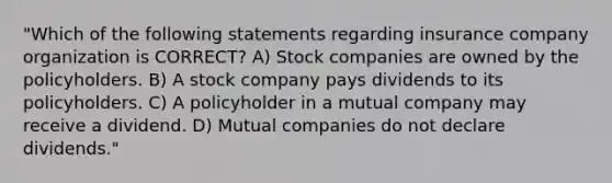 "Which of the following statements regarding insurance company organization is CORRECT? A) Stock companies are owned by the policyholders. B) A stock company pays dividends to its policyholders. C) A policyholder in a mutual company may receive a dividend. D) Mutual companies do not declare dividends."