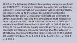 Which of the following statements regarding insurance contracts are CORRECT? 1. Insurance contracts are generally contracts of indemnity; meaning that the policyowner will be reimbursed by the insurer only up to the actual loss amount without the opportunity for profit. 2. Insurance contracts are contracts of utmost good faith; meaning that both parties must disclose all facts truthfully or the contract may be reformed or rescinded. 3. Insurance contracts are unilateral contracts in that all parties linked to the contract are legally bound to perform. 4. Insurance contracts are aleatory contracts, meaning that the outcome is affected by chance and that the dollars collected by the parties are usually unequal. A) 2, 3, and 4 B) 1, 3, and 4 C) 1, 2, and 4 D) 1 and 3