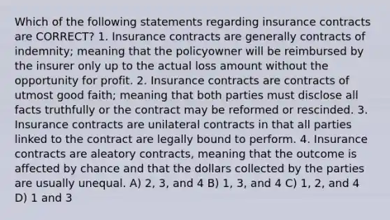 Which of the following statements regarding insurance contracts are CORRECT? 1. Insurance contracts are generally contracts of indemnity; meaning that the policyowner will be reimbursed by the insurer only up to the actual loss amount without the opportunity for profit. 2. Insurance contracts are contracts of utmost good faith; meaning that both parties must disclose all facts truthfully or the contract may be reformed or rescinded. 3. Insurance contracts are unilateral contracts in that all parties linked to the contract are legally bound to perform. 4. Insurance contracts are aleatory contracts, meaning that the outcome is affected by chance and that the dollars collected by the parties are usually unequal. A) 2, 3, and 4 B) 1, 3, and 4 C) 1, 2, and 4 D) 1 and 3