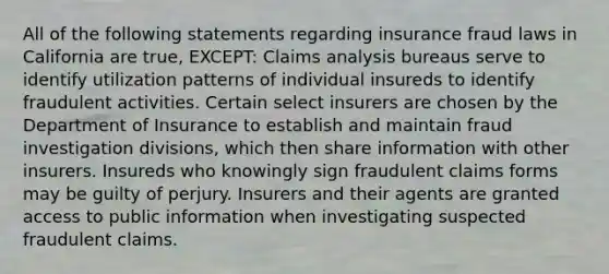 All of the following statements regarding insurance fraud laws in California are true, EXCEPT: Claims analysis bureaus serve to identify utilization patterns of individual insureds to identify fraudulent activities. Certain select insurers are chosen by the Department of Insurance to establish and maintain fraud investigation divisions, which then share information with other insurers. Insureds who knowingly sign fraudulent claims forms may be guilty of perjury. Insurers and their agents are granted access to public information when investigating suspected fraudulent claims.