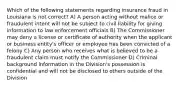 Which of the following statements regarding insurance fraud in Louisiana is not correct? A) A person acting without malice or fraudulent intent will not be subject to civil liability for giving information to law enforcement officials B) The Commissioner may deny a license or certificate of authority when the applicant or business entity's officer or employee has been convicted of a felony C) Any person who receives what is believed to be a fraudulent claim must notify the Commissioner D) Criminal background information in the Division's possession is confidential and will not be disclosed to others outside of the Division