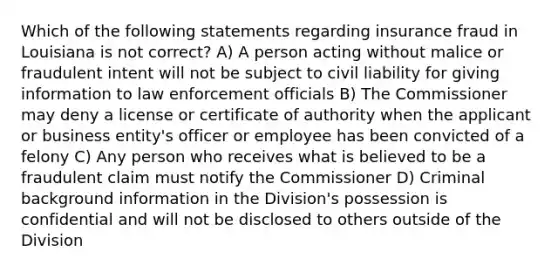 Which of the following statements regarding insurance fraud in Louisiana is not correct? A) A person acting without malice or fraudulent intent will not be subject to civil liability for giving information to law enforcement officials B) The Commissioner may deny a license or certificate of authority when the applicant or business entity's officer or employee has been convicted of a felony C) Any person who receives what is believed to be a fraudulent claim must notify the Commissioner D) Criminal background information in the Division's possession is confidential and will not be disclosed to others outside of the Division